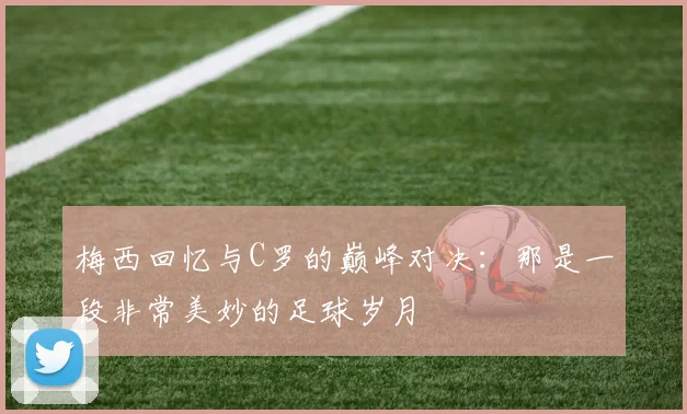梅西回忆与C罗的巅峰对决：那是一段非常美妙的足球岁月