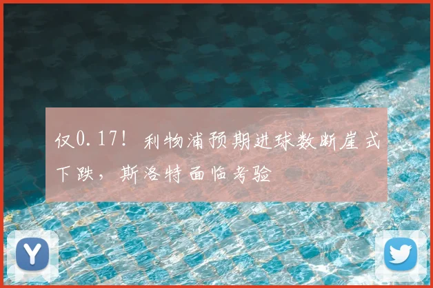 仅0.17！利物浦预期进球数断崖式下跌，斯洛特面临考验