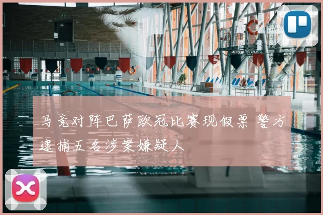 马竞对阵巴萨欧冠比赛现假票 警方逮捕五名涉案嫌疑人