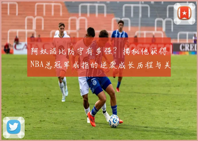 阿奴诺比防守有多强？揭秘他获得NBA总冠军戒指的逆袭成长历程与关键瞬间