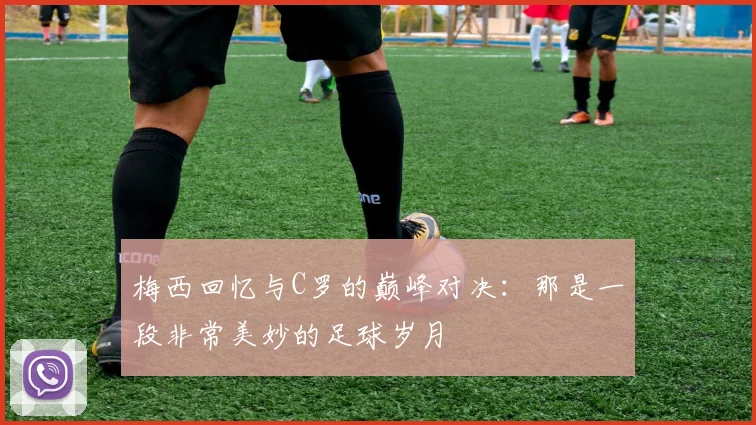 梅西回忆与C罗的巅峰对决:那是一段非常美妙的足球岁月