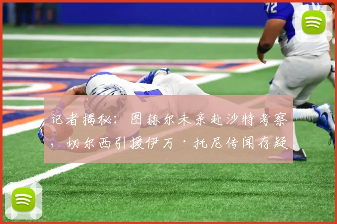 记者揭秘：图赫尔未亲赴沙特考察，切尔西引援伊万·托尼传闻存疑