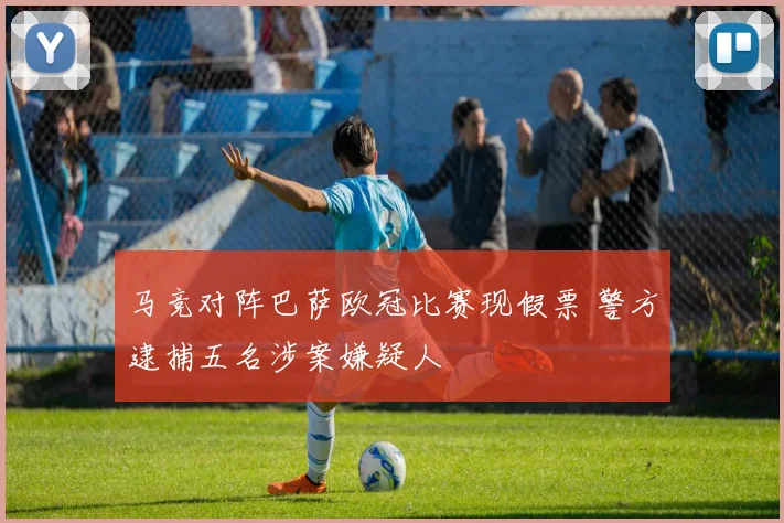 马竞对阵巴萨欧冠比赛现假票 警方逮捕五名涉案嫌疑人