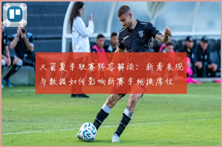 火箭夏季联赛阵容解读:新秀表现与数据如何影响新赛季轮换席位