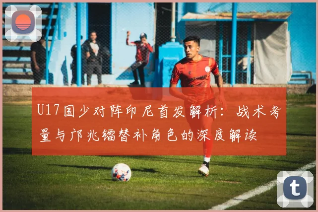 U17国少对阵印尼首发解析：战术考量与邝兆镭替补角色的深度解读