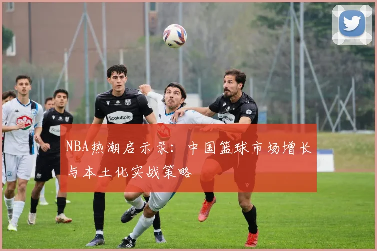 NBA热潮启示录：中国篮球市场增长与本土化实战策略