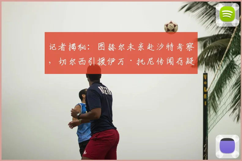 记者揭秘：图赫尔未亲赴沙特考察，切尔西引援伊万·托尼传闻存疑